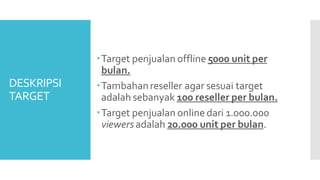 DESKRIPSI
TARGET
Target penjualan offline 5000 unit per
bulan.
Tambahanreseller agar sesuai target
adalah sebanyak 100 reseller per bulan.
Target penjualan online dari 1.000.000
viewersadalah 20.000 unit per bulan.
 