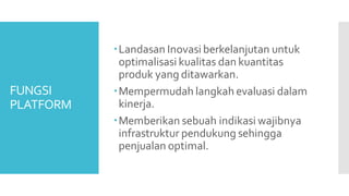 FUNGSI
PLATFORM
Landasan Inovasi berkelanjutan untuk
optimalisasi kualitas dan kuantitas
produk yang ditawarkan.
Mempermudah langkah evaluasi dalam
kinerja.
Memberikan sebuah indikasi wajibnya
infrastruktur pendukung sehingga
penjualan optimal.
 