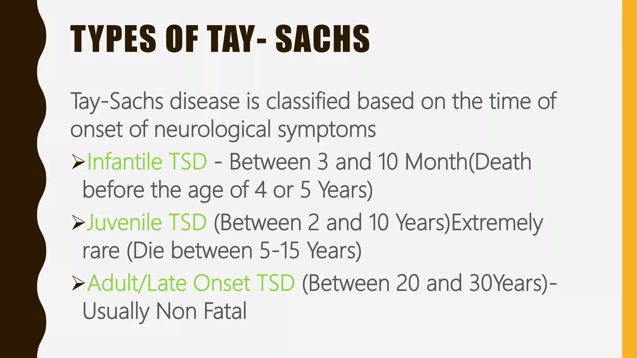 TYPES OF TAY- SACHS
Tay-Sachs disease is classified based on the time of
onset of neurological symptoms
Infantile TSD - Between 3 and 10 Month(Death
before the age of 4 or 5 Years)
Juvenile TSD (Between 2 and 10 Years)Extremely
rare (Die between 5-15 Years)
Adult/Late Onset TSD (Between 20 and 30Years)-
Usually Non Fatal
 