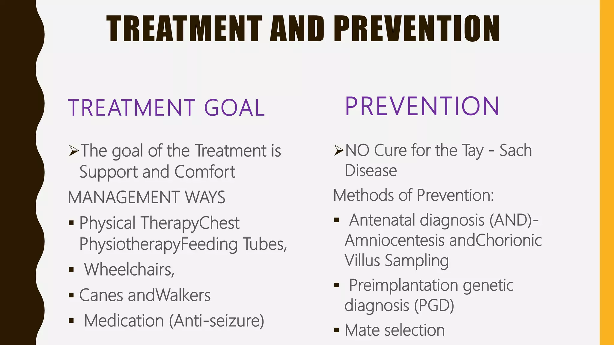 TREATMENT AND PREVENTION
TREATMENT GOAL
The goal of the Treatment is
Support and Comfort
MANAGEMENT WAYS
 Physical TherapyChest
PhysiotherapyFeeding Tubes,
 Wheelchairs,
 Canes andWalkers
 Medication (Anti-seizure)
PREVENTION
NO Cure for the Tay - Sach
Disease
Methods of Prevention:
 Antenatal diagnosis (AND)-
Amniocentesis andChorionic
Villus Sampling
 Preimplantation genetic
diagnosis (PGD)
 Mate selection
 