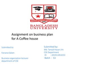 Assignment on business plan
for A Coffee house
Submitted to:
Farzana Salam
Business organization lecturer
department of CSE
Submitted by:
Md. Tamjid Hasan Jim
CSE Department
ID : 201911053253
Batch : 53
 