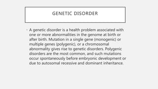 GENETIC DISORDER
• A genetic disorder is a health problem associated with
one or more abnormalities in the genome at birth or
after birth. Mutation in a single gene (monogenic) or
multiple genes (polygenic), or a chromosomal
abnormality gives rise to genetic disorders. Polygenic
disorders are the most common, and such mutations
occur spontaneously before embryonic development or
due to autosomal recessive and dominant inheritance.
 