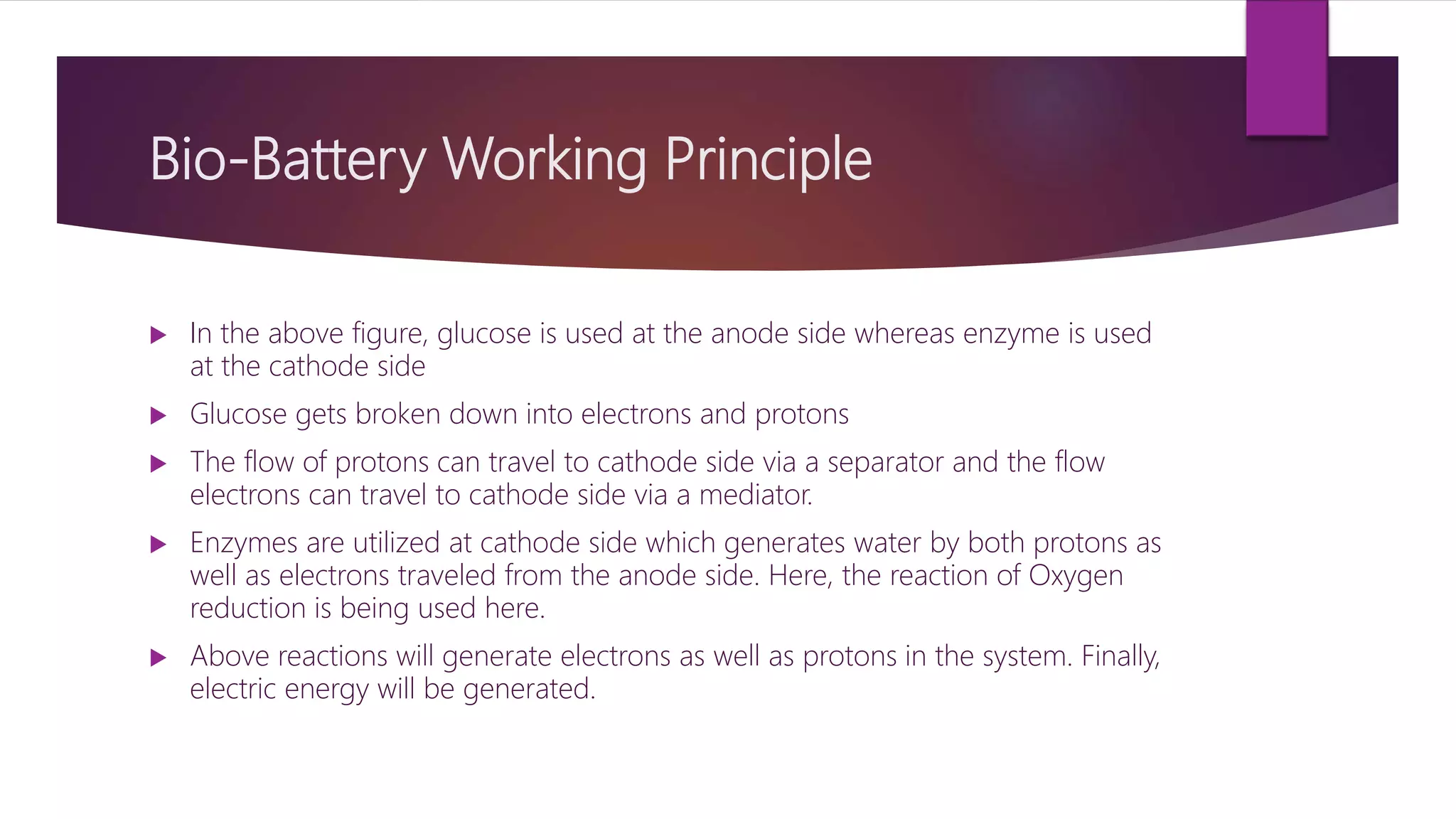 Bio-Battery Working Principle
 In the above figure, glucose is used at the anode side whereas enzyme is used
at the cathode side
 Glucose gets broken down into electrons and protons
 The flow of protons can travel to cathode side via a separator and the flow
electrons can travel to cathode side via a mediator.
 Enzymes are utilized at cathode side which generates water by both protons as
well as electrons traveled from the anode side. Here, the reaction of Oxygen
reduction is being used here.
 Above reactions will generate electrons as well as protons in the system. Finally,
electric energy will be generated.
 