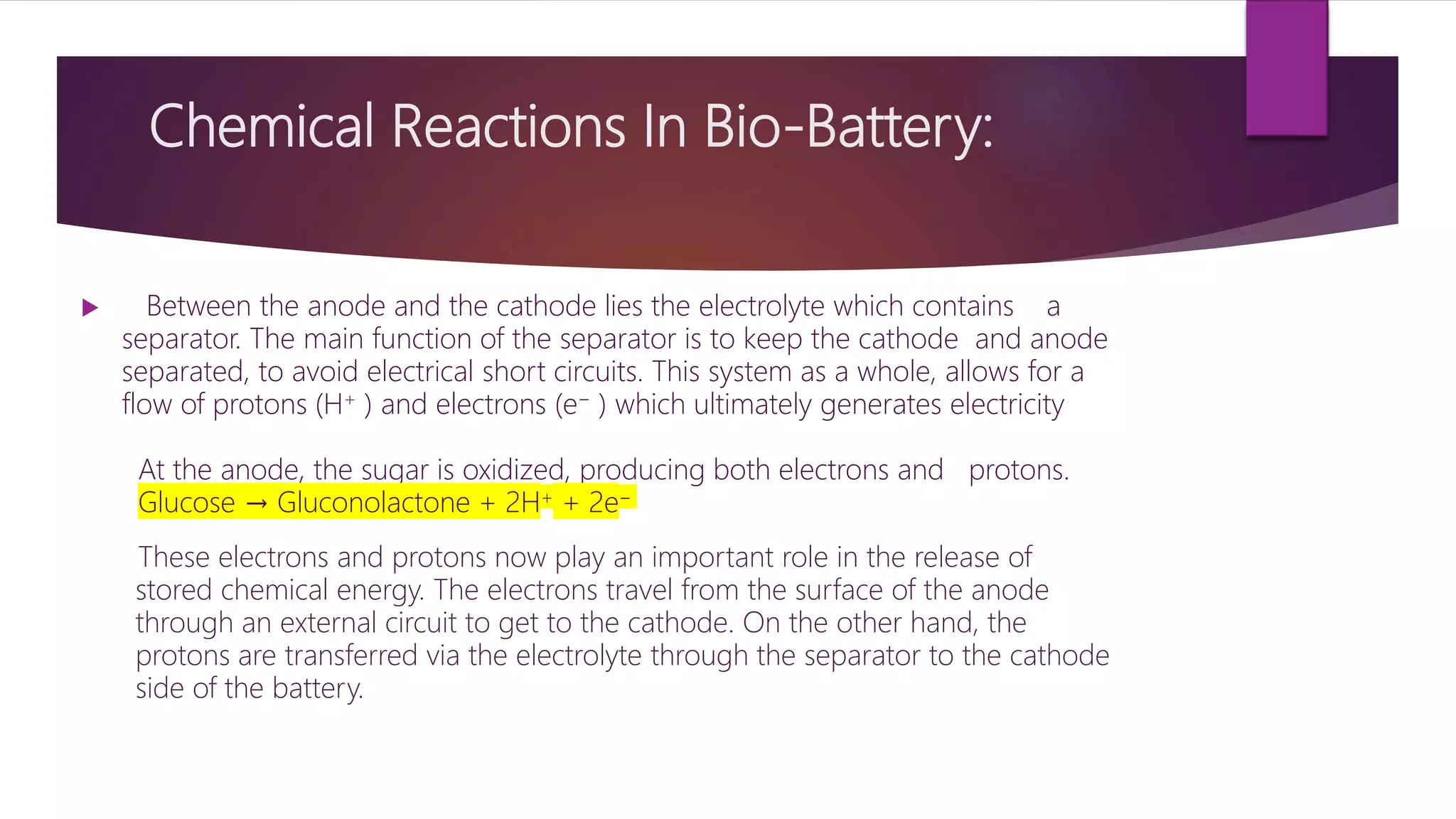 Chemical Reactions In Bio-Battery:
 Between the anode and the cathode lies the electrolyte which contains a
separator. The main function of the separator is to keep the cathode and anode
separated, to avoid electrical short circuits. This system as a whole, allows for a
flow of protons (H+ ) and electrons (e− ) which ultimately generates electricity
At the anode, the sugar is oxidized, producing both electrons and protons.
Glucose → Gluconolactone + 2H+ + 2e−
These electrons and protons now play an important role in the release of
stored chemical energy. The electrons travel from the surface of the anode
through an external circuit to get to the cathode. On the other hand, the
protons are transferred via the electrolyte through the separator to the cathode
side of the battery.
 