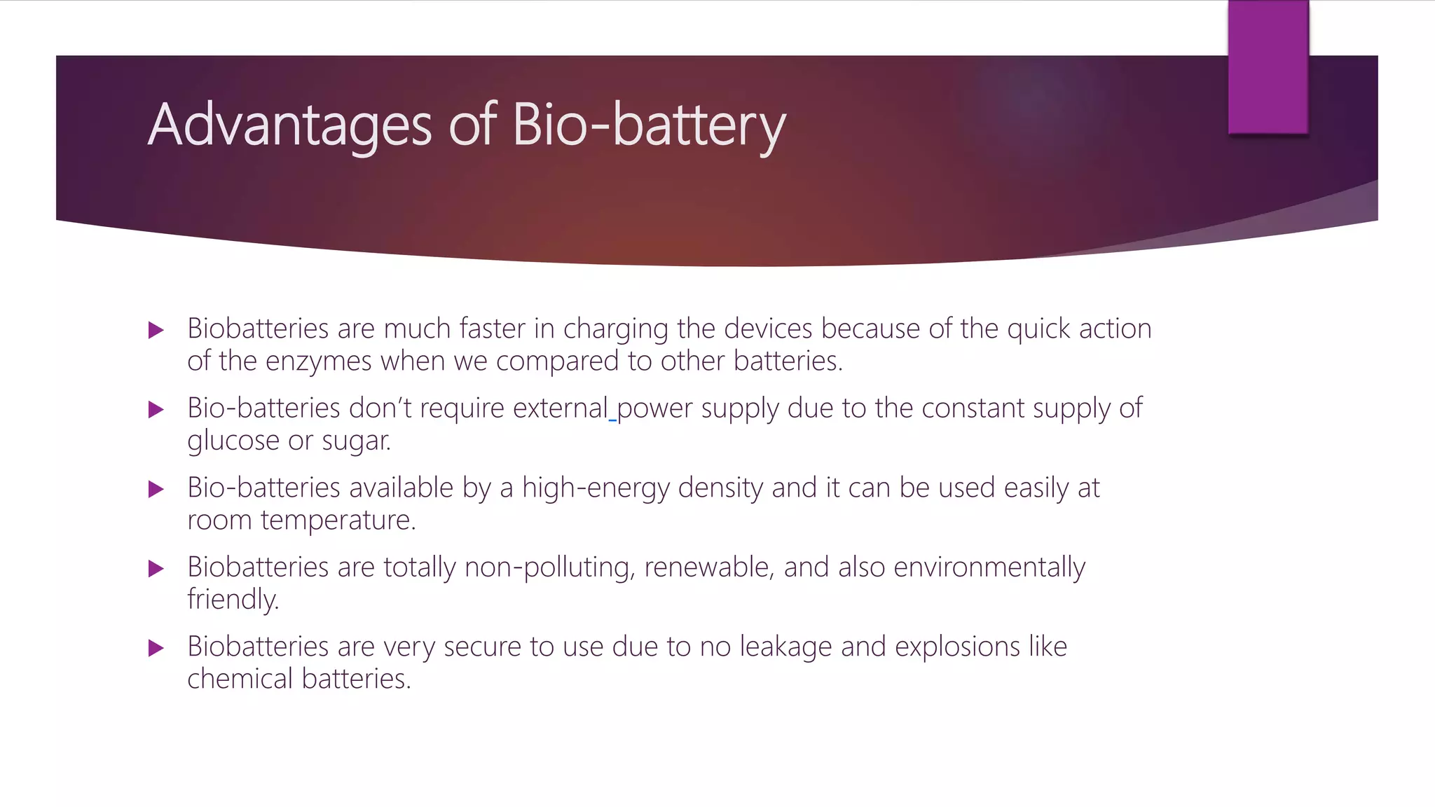 Advantages of Bio-battery
 Biobatteries are much faster in charging the devices because of the quick action
of the enzymes when we compared to other batteries.
 Bio-batteries don’t require external power supply due to the constant supply of
glucose or sugar.
 Bio-batteries available by a high-energy density and it can be used easily at
room temperature.
 Biobatteries are totally non-polluting, renewable, and also environmentally
friendly.
 Biobatteries are very secure to use due to no leakage and explosions like
chemical batteries.
 