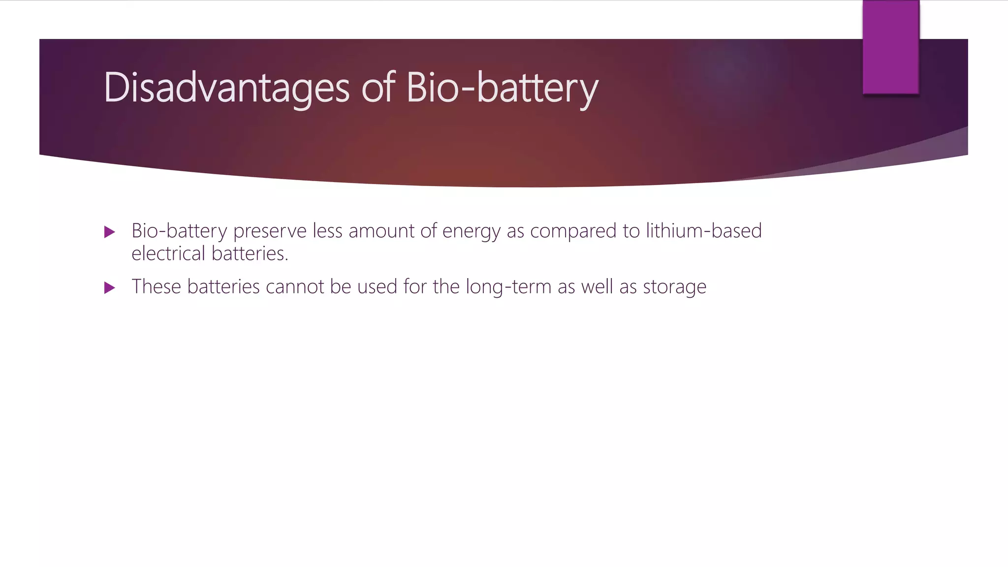 Disadvantages of Bio-battery
 Bio-battery preserve less amount of energy as compared to lithium-based
electrical batteries.
 These batteries cannot be used for the long-term as well as storage
 