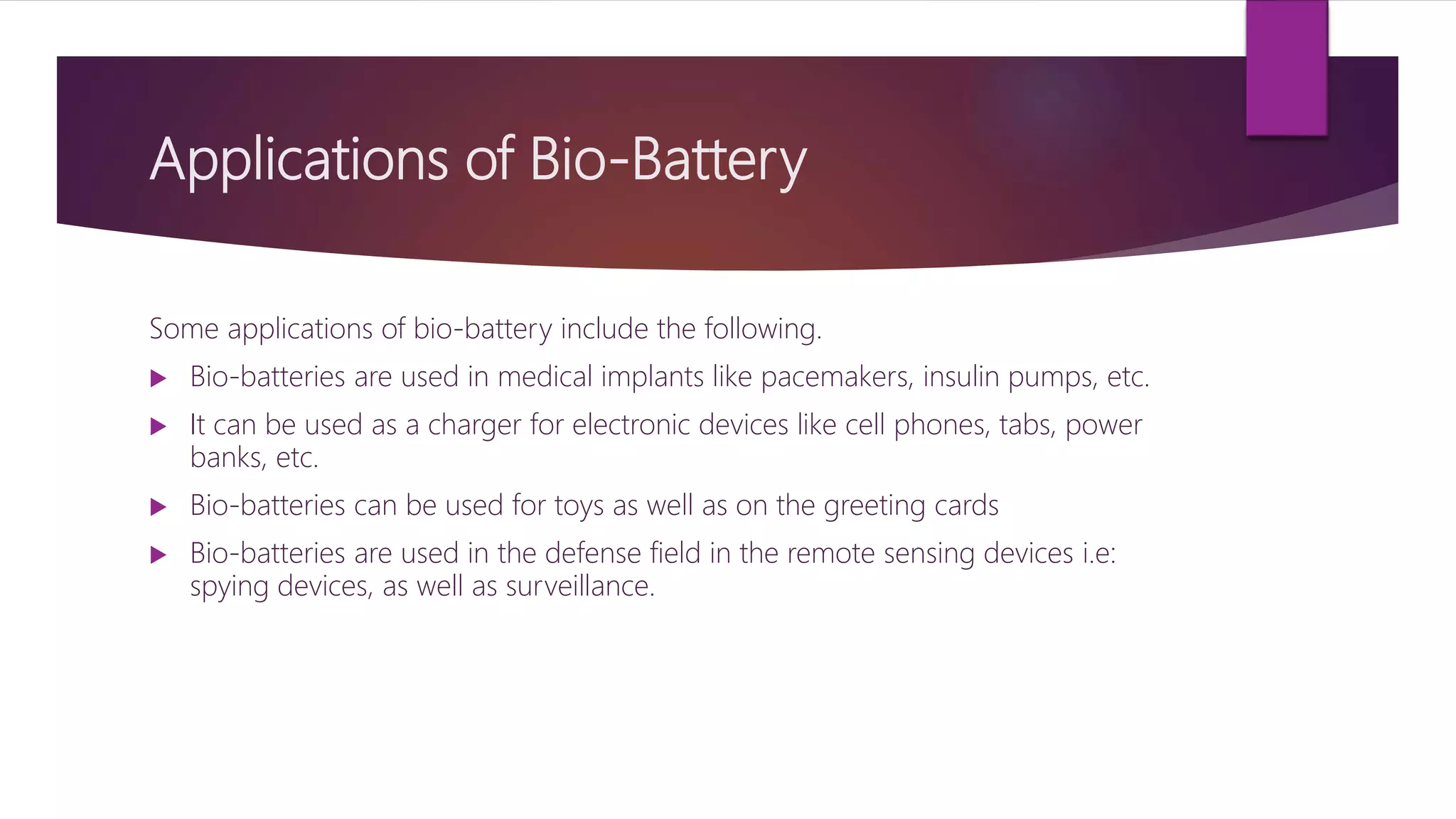 Applications of Bio-Battery
Some applications of bio-battery include the following.
 Bio-batteries are used in medical implants like pacemakers, insulin pumps, etc.
 It can be used as a charger for electronic devices like cell phones, tabs, power
banks, etc.
 Bio-batteries can be used for toys as well as on the greeting cards
 Bio-batteries are used in the defense field in the remote sensing devices i.e:
spying devices, as well as surveillance.
 