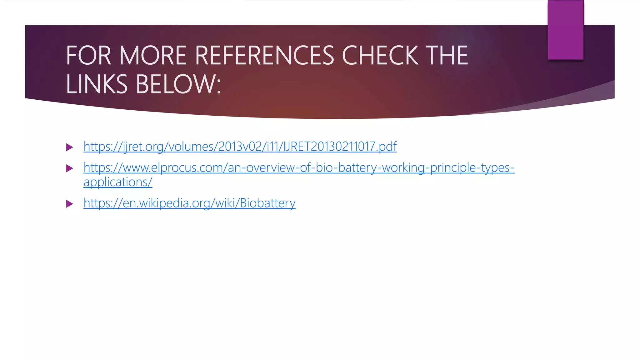FOR MORE REFERENCES CHECK THE
LINKS BELOW:
 https://ijret.org/volumes/2013v02/i11/IJRET20130211017.pdf
 https://www.elprocus.com/an-overview-of-bio-battery-working-principle-types-
applications/
 https://en.wikipedia.org/wiki/Biobattery
 