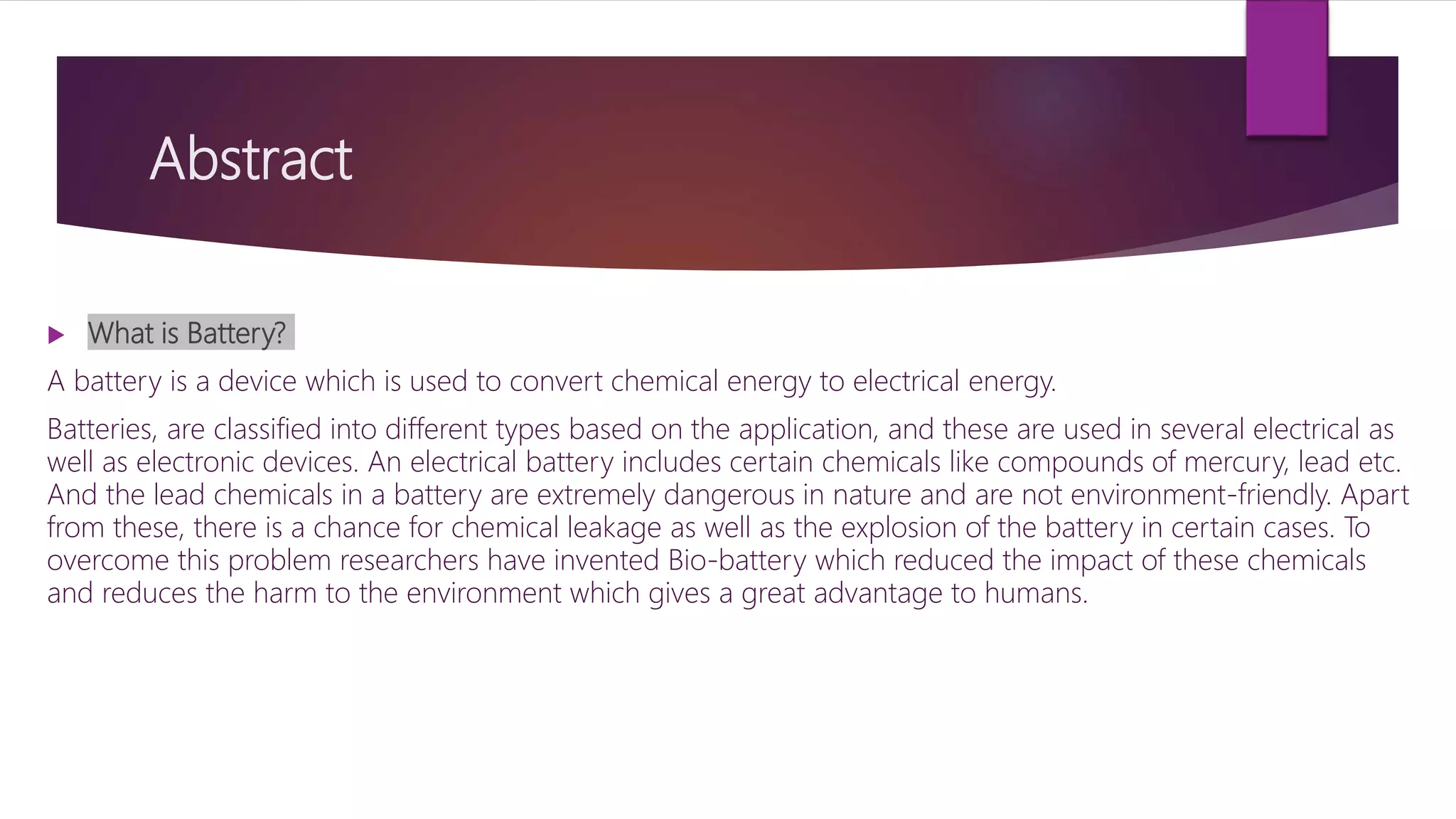 Abstract
 What is Battery?
A battery is a device which is used to convert chemical energy to electrical energy.
Batteries, are classified into different types based on the application, and these are used in several electrical as
well as electronic devices. An electrical battery includes certain chemicals like compounds of mercury, lead etc.
And the lead chemicals in a battery are extremely dangerous in nature and are not environment-friendly. Apart
from these, there is a chance for chemical leakage as well as the explosion of the battery in certain cases. To
overcome this problem researchers have invented Bio-battery which reduced the impact of these chemicals
and reduces the harm to the environment which gives a great advantage to humans.
 
