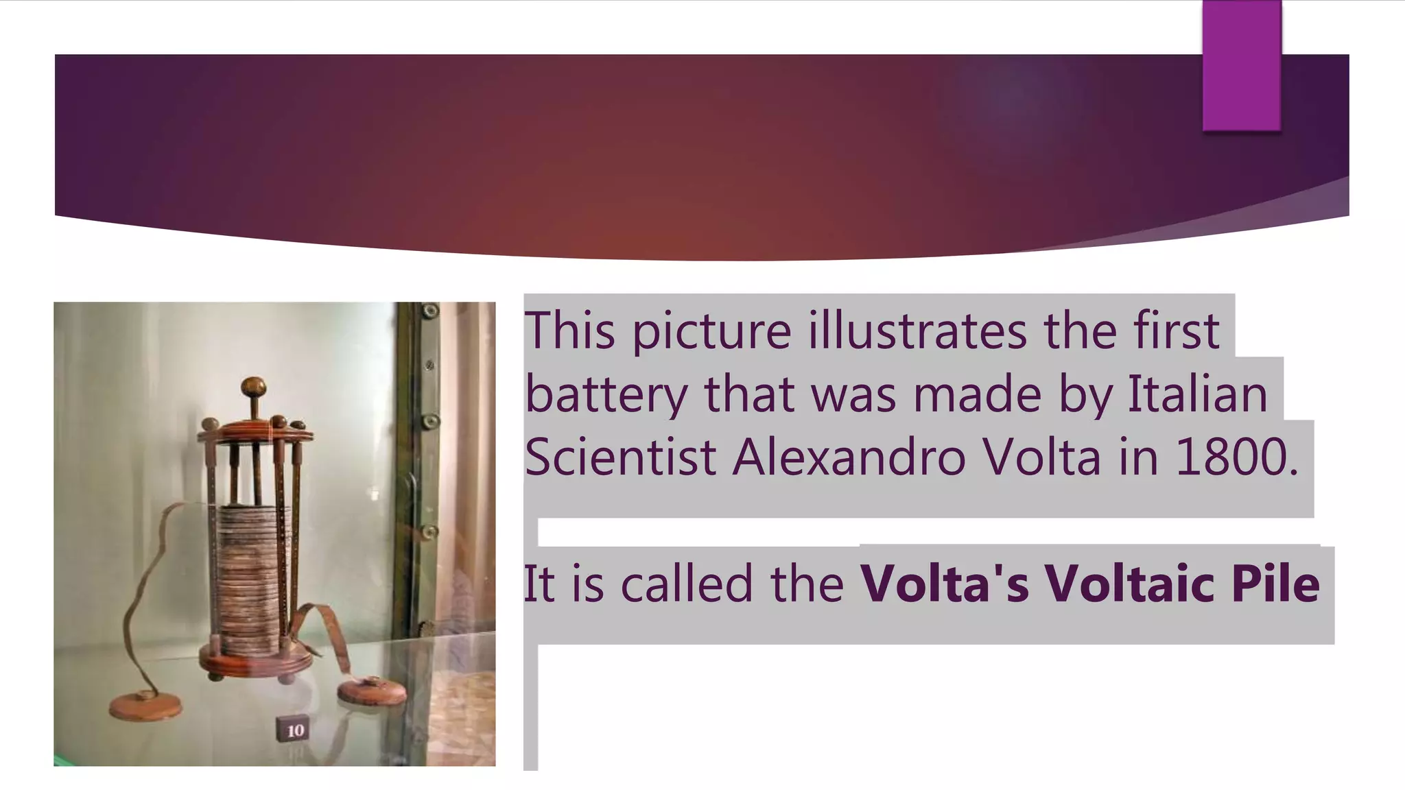 This picture illustrates the first
battery that was made by Italian
Scientist Alexandro Volta in 1800.
It is called the Volta's Voltaic Pile
 