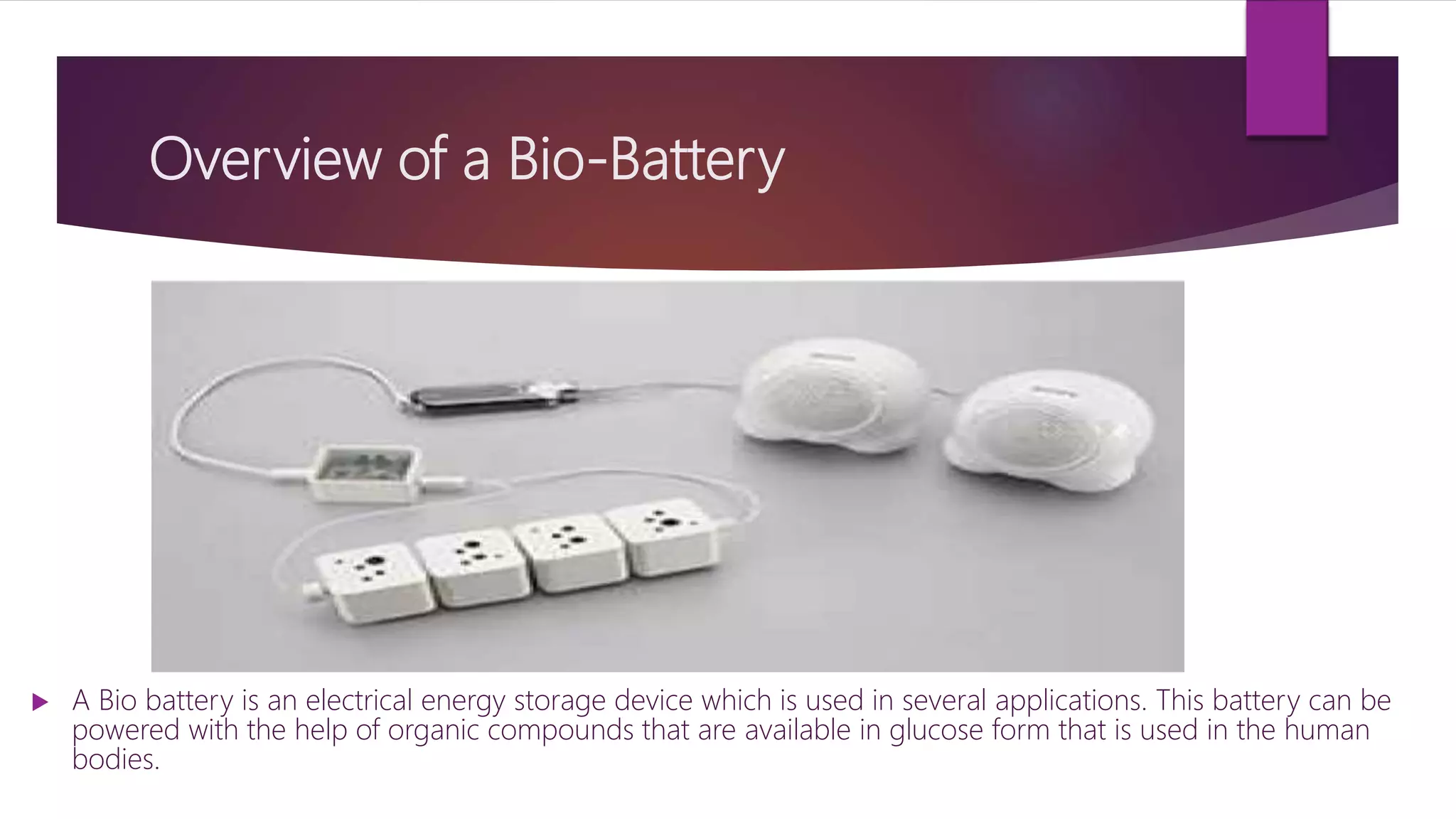 Overview of a Bio-Battery
 A Bio battery is an electrical energy storage device which is used in several applications. This battery can be
powered with the help of organic compounds that are available in glucose form that is used in the human
bodies.
 