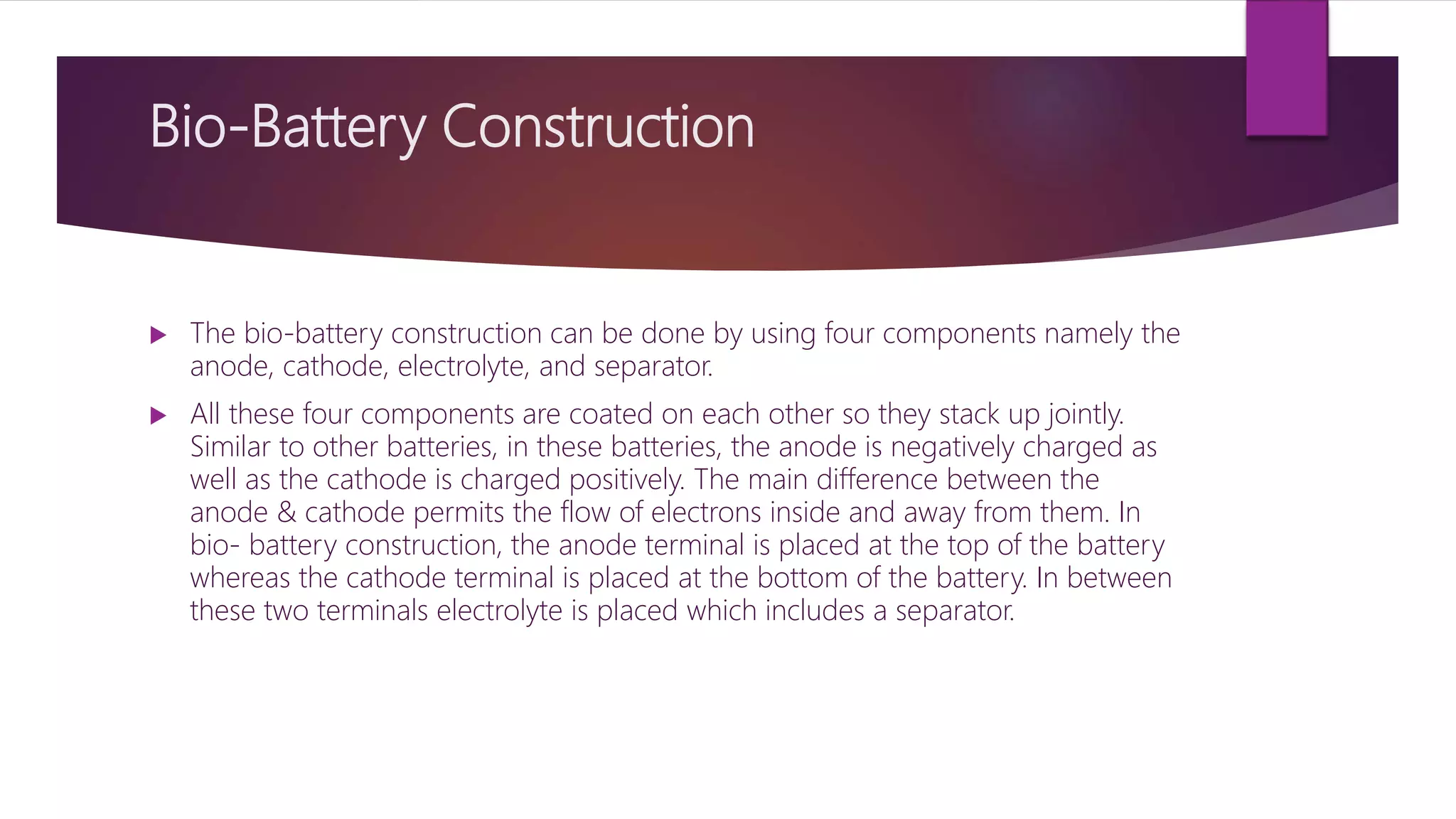 Bio-Battery Construction
 The bio-battery construction can be done by using four components namely the
anode, cathode, electrolyte, and separator.
 All these four components are coated on each other so they stack up jointly.
Similar to other batteries, in these batteries, the anode is negatively charged as
well as the cathode is charged positively. The main difference between the
anode & cathode permits the flow of electrons inside and away from them. In
bio- battery construction, the anode terminal is placed at the top of the battery
whereas the cathode terminal is placed at the bottom of the battery. In between
these two terminals electrolyte is placed which includes a separator.
 