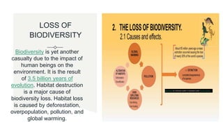 LOSS OF
BIODIVERSITY
Biodiversity is yet another
casualty due to the impact of
human beings on the
environment. It is the result
of 3.5 billion years of
evolution. Habitat destruction
is a major cause of
biodiversity loss. Habitat loss
is caused by deforestation,
overpopulation, pollution, and
global warming.
This Photo by Unknown author is licensed under CC BY-SA-NC.
 