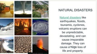 NATURAL DISASTERS
Natural disasters like
earthquakes, floods,
tsunamis, cyclones,
volcanic eruptions can
be unpredictable,
devastating, and can
cause irreparable
damage. They can
cause a huge loss of
life and property.
This Photo by Unknown author is licensed under CC BY-SA-NC.
 