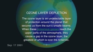 OZONE LAYER DEPLETION
The ozone layer is an undetectable layer
of protection around the planet that
secures us from the sun’s unsafe beams.
When these poisonous gasses reach the
upper parts of the atmosphere, they
cause a gap in the ozone layer, the
greatest of which is over the Antarctic.
 
