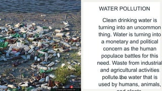 WATER POLLUTION
Clean drinking water is
turning into an uncommon
thing. Water is turning into
a monetary and political
concern as the human
populace battles for this
need. Waste from industrial
and agricultural activities
pollute the water that is
used by humans, animals,
This Photo by Unknown author is licensed under CC BY.
 