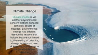 Climate Change
Climate change is yet
another environmental
concern that has surfaced
in the last couple of
decades. Environmental
change has different
destructive impacts that
include, but are not limited
to, the melting of polar ice,
change in seasons, new
sicknesses, and change in
the general climate
situation.
 