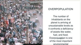 OVERPOPULATION
The number of
inhabitants on the
planet is arriving at
unsustainable levels as
it confronts a deficiency
of assets like water,
fuel, and food.
Overpopulation is one
of the most important
environmental
This Photo by Unknown author is licensed under CC BY-SA-NC.
 