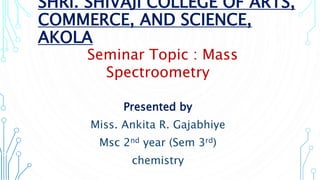 SHRI. SHIVAJI COLLEGE OF ARTS,
COMMERCE, AND SCIENCE,
AKOLA
Presented by
Miss. Ankita R. Gajabhiye
Msc 2nd year (Sem 3rd)
chemistry
mass Seminar Topic : Mass
Spectroometry
opic : mass spectroometry
 
