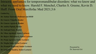 Intraoral appliances for temporomandibular disorders: what we know and
what we need to know. Harold F. Menchel, Charles S. Greene, Kevin D.
Huff. Front Oral Maxillofac Med 2021;3:6
Guided by,
Dr. Tushar Tanwani, Professor and HOD
Dr. Gaurav Tripathi, Reader
Dr. Gaurav Agrawal, Reader
Dr. Ankita Piplani, Reader
Dr. Sudeepti Soni, Reader
Dr. Vikas Agrahari, Senior Lecturer
Dr. Rajeev Shrivastava, Senior Lecturer
Dr. Pooja Agrawal, Senior Lecturer
Dr. Megha Sahu, Senior Lecturer
Dr. Pramod Singhroul, Senior Lecturer
Dr Anukriti Chandra, Senior Lecturer
Presented by
Dr. Susovan Giri
 