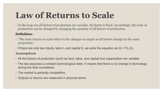 Law of Returns to Scale
◦ In the long run all factors of production are variable. No factor is fixed. Accordingly, the scale of
production can be changed by changing the quantity of all factors of production.
Definition:
◦ “The term returns to scale refers to the changes in output as all factors change by the same
proportion.”
◦ If there are only two inputs, labor L and capital K, we write the equation as Q = F(L,K).
Assumptions
◦ All the factors of production (such as land, labor, and capital) but organization are variable
◦ The law assumes a constant technological state. It means that there is no change in technology
during the time considered.
◦ The market is perfectly competitive.
◦ Outputs or returns are measured in physical terms.
 