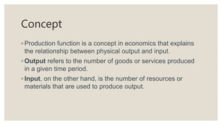 Concept
◦ Production function is a concept in economics that explains
the relationship between physical output and input.
◦ Output refers to the number of goods or services produced
in a given time period.
◦ Input, on the other hand, is the number of resources or
materials that are used to produce output.
 