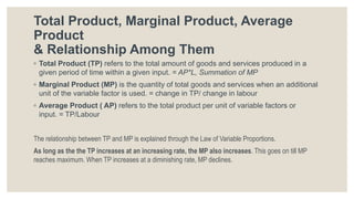 Total Product, Marginal Product, Average
Product
& Relationship Among Them
◦ Total Product (TP) refers to the total amount of goods and services produced in a
given period of time within a given input. = AP*L, Summation of MP
◦ Marginal Product (MP) is the quantity of total goods and services when an additional
unit of the variable factor is used. = change in TP/ change in labour
◦ Average Product ( AP) refers to the total product per unit of variable factors or
input. = TP/Labour
The relationship between TP and MP is explained through the Law of Variable Proportions.
As long as the the TP increases at an increasing rate, the MP also increases. This goes on till MP
reaches maximum. When TP increases at a diminishing rate, MP declines.
 
