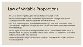 Law of Variable Proportions
◦ The Law of Variable Proportions, often known as the Law of Returns to a Factor.
◦ It states that increasing the quantity of one element of production while keeping all other variables
variables constant causes the marginal product of that factor to decrease.
◦ The Law of Variable Proportions is concerned with how the output varies when the number of units of a
units of a variable component is increased. As a result, it relates to the effect of altering the factor ratio on
factor ratio on output.
◦ The rule depicts the short-term relationship between the units of a variable element and the amount of
amount of output. This assumes that all other variables remain constant. This is also known as the return
as the return to a variable factor relationship.
◦ This rule illustrates short-run production functions in which one element fluctuates while the rest remains
rest remains constant.
 