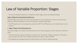 Law of Variable Proportion: Stages
◦ The Law of Variable Proportions is divided into three stages, which are explained below-
Stage 1 (Stage of Increasing/Growing Returns):-
The first stage occurs when the overall product grows at an increasing pace. This occurs because the
efficiency of the fixed elements rises as the product's variable inputs grow.
◦ The TPP expands at an increasing rate, as does the MPP. The MPP grows as the variable factor’s units
increase.
2. Stage 2 (Stage of Diminishing Returns):-
The second stage occurs when the total product rises at a decreasing pace until it reaches its maximum
value.
◦ The TPP continues to grow, although at a slower pace. The growth, though, is positive. Furthermore,
as the number of units of the variable component increases, so does the MPP.
◦ The marginal and average products are both positive, but they are rapidly declining.
 