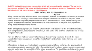 By 2050, India will be amongst the countries which will face acute water shortage. You are highly
alarmed and terrified of the future world without water. So, write an article on “Save water- are we
doing enough?” for the local daily in 150-200 words.
SAVE WATER- ARE WE DOING ENOUG
By: ABC
Many people are living with less water than they need, whether in the world&#39;s most prosperous
cities or in its bountiful agricultural heartlands.Droughts have also become more frequent, more
severe, and affecting more people around the world. As many as four billion people already live in
regions that experience severe water stress for at least one month of the year. With populations
rising, these stresses will only mount.
Water is the precious gift of God on earth. Life exists on earth because of the availability of water.
Itself being tasteless, odourless and colourless, it adds taste, color and nice smell in the life of living
beings on the Earth.
Here are different methods we can follow to save clean drinking water and deal with the water
scarcity. Rainwater harvesting is one of the most effective and suitable method among save water
techniques.
Afforestation is also a good method as it reduces surface runoff and recharges the groundwater. It
promotes underground water conservation. By practising such methods we can conserve more water
naturally and ensure the availability of it for future generations. We should take a pledge and make it
 
