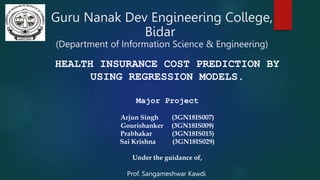 Guru Nanak Dev Engineering College,
Bidar
(Department of Information Science & Engineering)
HEALTH INSURANCE COST PREDICTION BY
USING REGRESSION MODELS.
Major Project
Arjun Singh (3GN18IS007)
Gourishanker (3GN18IS009)
Prabhakar (3GN18IS015)
Sai Krishna (3GN18IS029)
Under the guidance of,
Prof. Sangameshwar Kawdi
 