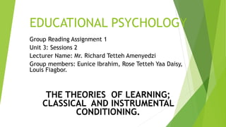EDUCATIONAL PSYCHOLOGY
Group Reading Assignment 1
Unit 3: Sessions 2
Lecturer Name: Mr. Richard Tetteh Amenyedzi
Group members: Eunice Ibrahim, Rose Tetteh Yaa Daisy,
Louis Fiagbor.
THE THEORIES OF LEARNING;
CLASSICAL AND INSTRUMENTAL
CONDITIONING.
 