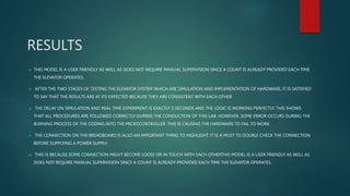 RESULTS
 THIS MODEL IS A USER FRIENDLY AS WELL AS DOES NOT REQUIRE MANUAL SUPERVISION SINCE A COUNT IS ALREADY PROVIDED EACH TIME
THE ELEVATOR OPERATES.
 AFTER THE TWO STAGES OF TESTING THE ELEVATOR SYSTEM WHICH ARE SIMULATION AND IMPLEMENTATION OF HARDWARE, IT IS SATISFIED
TO SAY THAT THE RESULTS ARE AT ITS EXPECTED BECAUSE THEY ARE CONSISTENT WITH EACH OTHER
 THE DELAY ON SIMULATION AND REAL TIME EXPERIMENT IS EXACTLY 3 SECONDS AND THE LOGIC IS WORKING PERFECTLY. THIS SHOWS
THAT ALL PROCEDURES ARE FOLLOWED CORRECTLY DURING THE CONDUCTION OF THIS LAB. HOWEVER, SOME ERROR OCCURS DURING THE
BURNING PROCESS OF THE CODING INTO THE MICROCONTROLLER. THIS IS CAUSING THE HARDWARE TO FAIL TO WORK.
 THE CONNECTION ON THE BREADBOARD IS ALSO AN IMPORTANT THING TO HIGHLIGHT. IT IS A MUST TO DOUBLE CHECK THE CONNECTION
BEFORE SUPPLYING A POWER SUPPLY.
 THIS IS BECAUSE SOME CONNECTION MIGHT BECOME LOOSE OR IN TOUCH WITH EACH OTHERTHIS MODEL IS A USER FRIENDLY AS WELL AS
DOES NOT REQUIRE MANUAL SUPERVISION SINCE A COUNT IS ALREADY PROVIDED EACH TIME THE ELEVATOR OPERATES.
 