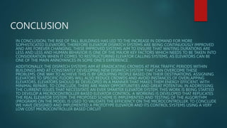 CONCLUSION
IN CONCLUSION, THE RISE OF TALL BUILDINGS HAS LED TO THE INCREASE IN DEMAND FOR MORE
SOPHISTICATED ELEVATORS, THEREFORE ELEVATOR DISPATCH SYSTEMS ARE BEING CONTINUOUSLY IMPROVED
AND ARE FOREVER CHANGING. THESE IMPROVED SYSTEMS AIM TO ENSURE THAT WAITING DURATIONS ARE
LESS AND LESS AND HUMAN BEHAVIOR IS ONE OF THE MAJOR KEY FACTORS WHICH NEEDS TO BE TAKEN INTO
CONSIDERATION WHEN IT COMES TO RESTRUCTURING ELEVATOR CALLING SYSTEMS, AS ELEVATORS CAN BE
ONE OF THE MAIN ANNOYANCES IN SOME ONE’S EXPERIENCE .
ADDITIONALLY, THE DISPATCH SYSTEMS AIM AT ERADICATING CROWDS AT PEAK TRAFFIC PERIODS WITHIN
BUILDINGS AND AT CONSTANTLY DEVELOPING NEW DISPATCH SYSTEM THAT CAN OVERCOME THESE
PROBLEMS. ONE WAY TO ACHIEVE THIS IS BY GROUPING PEOPLE BASED ON THEIR DESTINATIONS. ASSIGNING
ELEVATORS TO SPECIFIC FLOORS WILL ALSO REDUCE CROWDS AND AVOID INSTANCES OF OVERLAPPING
ELEVATORS. ELEVATORS SHOULD BE DEVELOPED IN A MANNER THAT MAKES THEM ENERGY EFFICIENT, WITH
MINIMAL REPAIRS. TO CONCLUDE, THERE ARE MANY OPPORTUNITIES AND GREAT POTENTIAL IN ADDRESSING
THE CURRENT ISSUES THAT NECESSITATE AN EVER SMARTER ELEVATOR SYSTEM. THIS WORK IS BEING STARTED
TO DEVELOP A MICROCONTROLLER BASED ELEVATOR CONTROL. A WORKING IS DEVELOPED THAT REPLICATES
THE REAL ELEVATOR SYSTEM. THE PROPOSED SCHEME IS IMPLEMENTED AND TESTING OF THE ALGORITHM
(PROGRAM) ON THE MODEL IS USED TO VALIDATE THE EFFICIENCY ON THE MICROCONTROLLER. TO CONCLUDE
WE HAVE DESIGNED AND IMPLEMENTED A PROTOTYPE ELEVATOR AND ITS CONTROL SYSTEMS USING A VERY
LOW COST MICROCONTROLLER BASED CIRCUIT
 