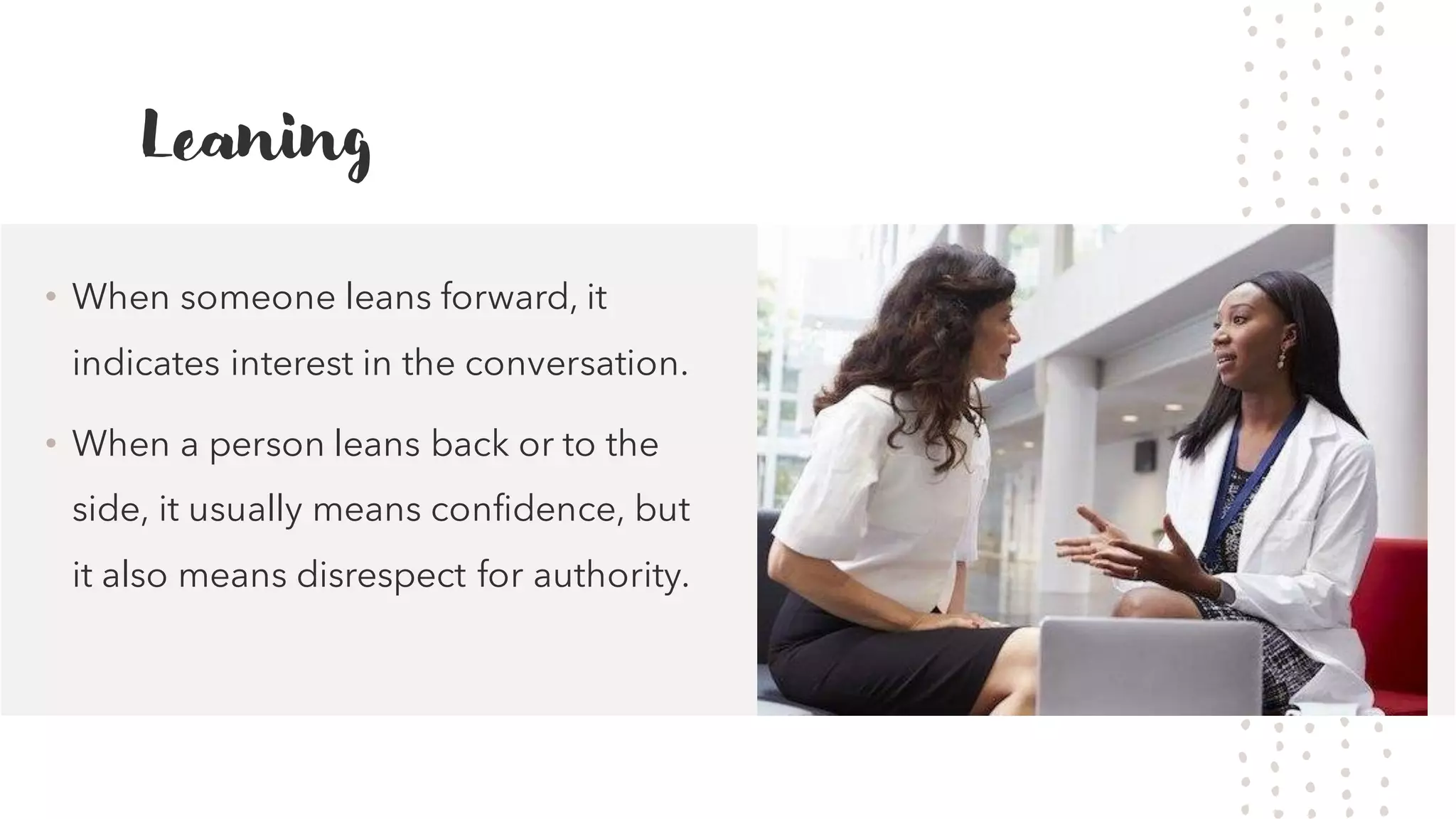 Leaning
&bull; When someone leans forward, it
indicates interest in the conversation.
&bull; When a person leans back or to the
side, it usually means confidence, but
it also means disrespect for authority.
 