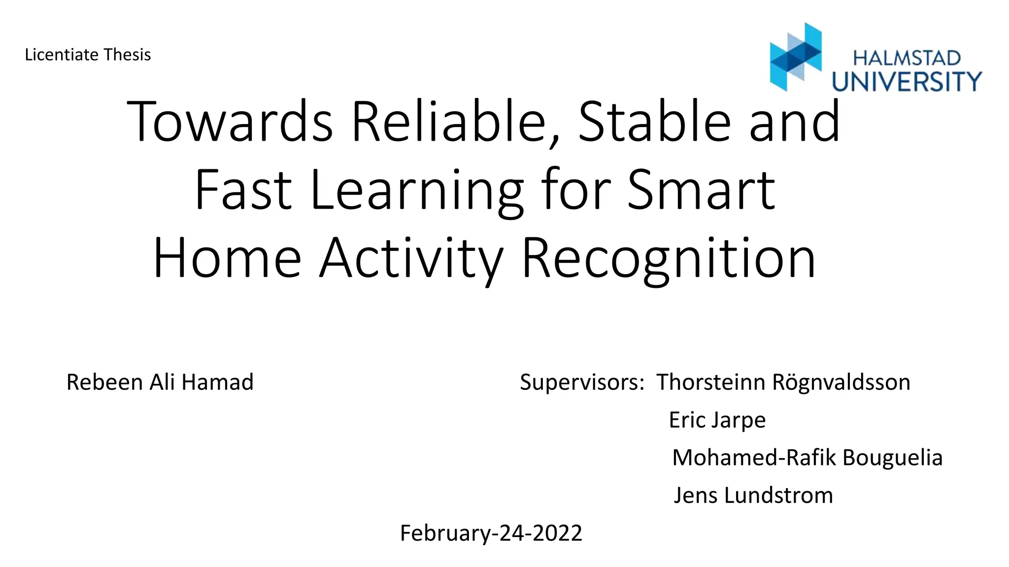 Towards Reliable, Stable and
Fast Learning for Smart
Home Activity Recognition
Rebeen Ali Hamad Supervisors: Thorsteinn Rögnvaldsson
Eric Jarpe
Mohamed-Rafik Bouguelia
Jens Lundstrom
February-24-2022
Licentiate Thesis
 