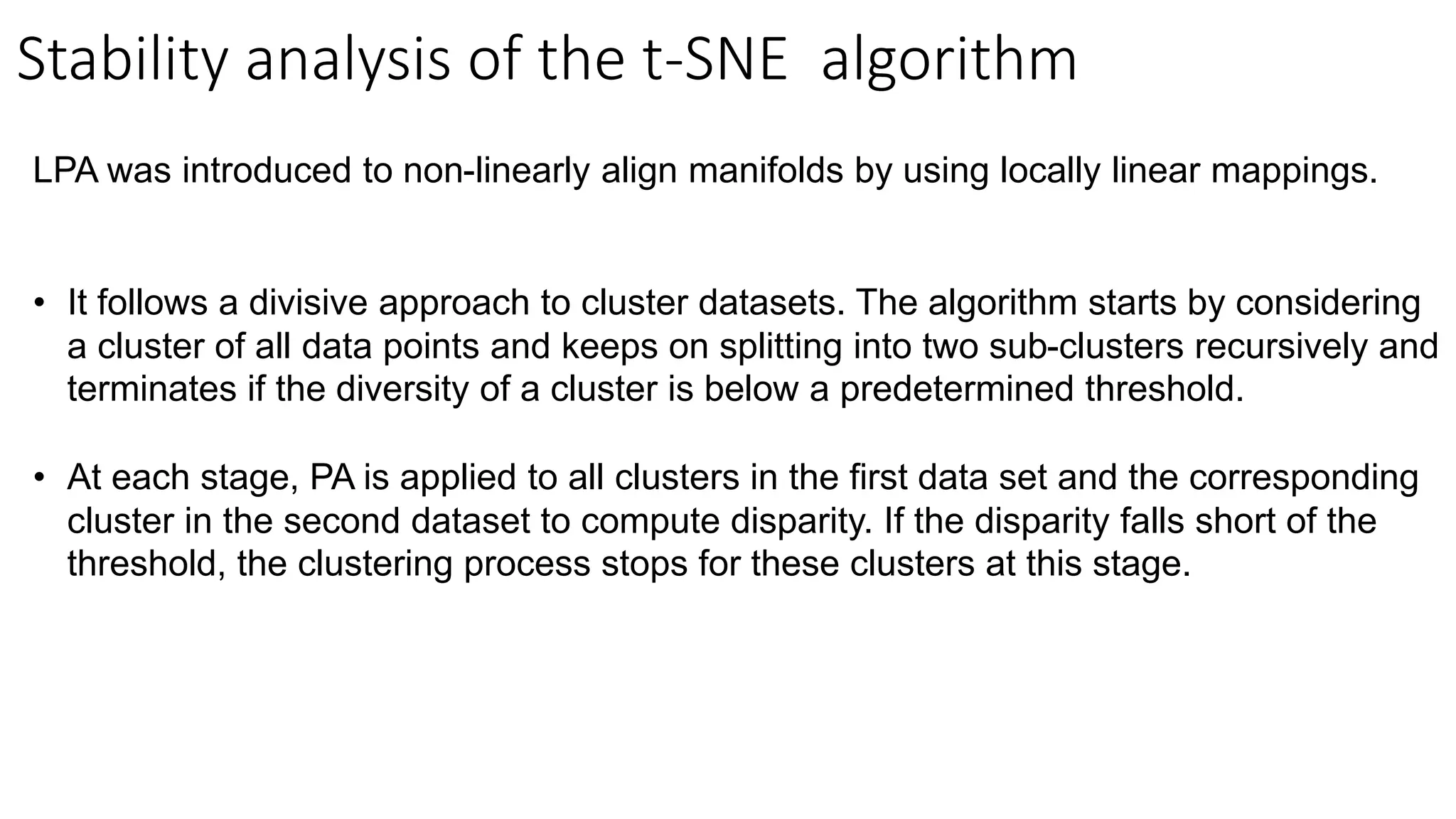 Stability analysis of the t-SNE algorithm
LPA was introduced to non-linearly align manifolds by using locally linear mappings.
• It follows a divisive approach to cluster datasets. The algorithm starts by considering
a cluster of all data points and keeps on splitting into two sub-clusters recursively and
terminates if the diversity of a cluster is below a predetermined threshold.
• At each stage, PA is applied to all clusters in the first data set and the corresponding
cluster in the second dataset to compute disparity. If the disparity falls short of the
threshold, the clustering process stops for these clusters at this stage.
 