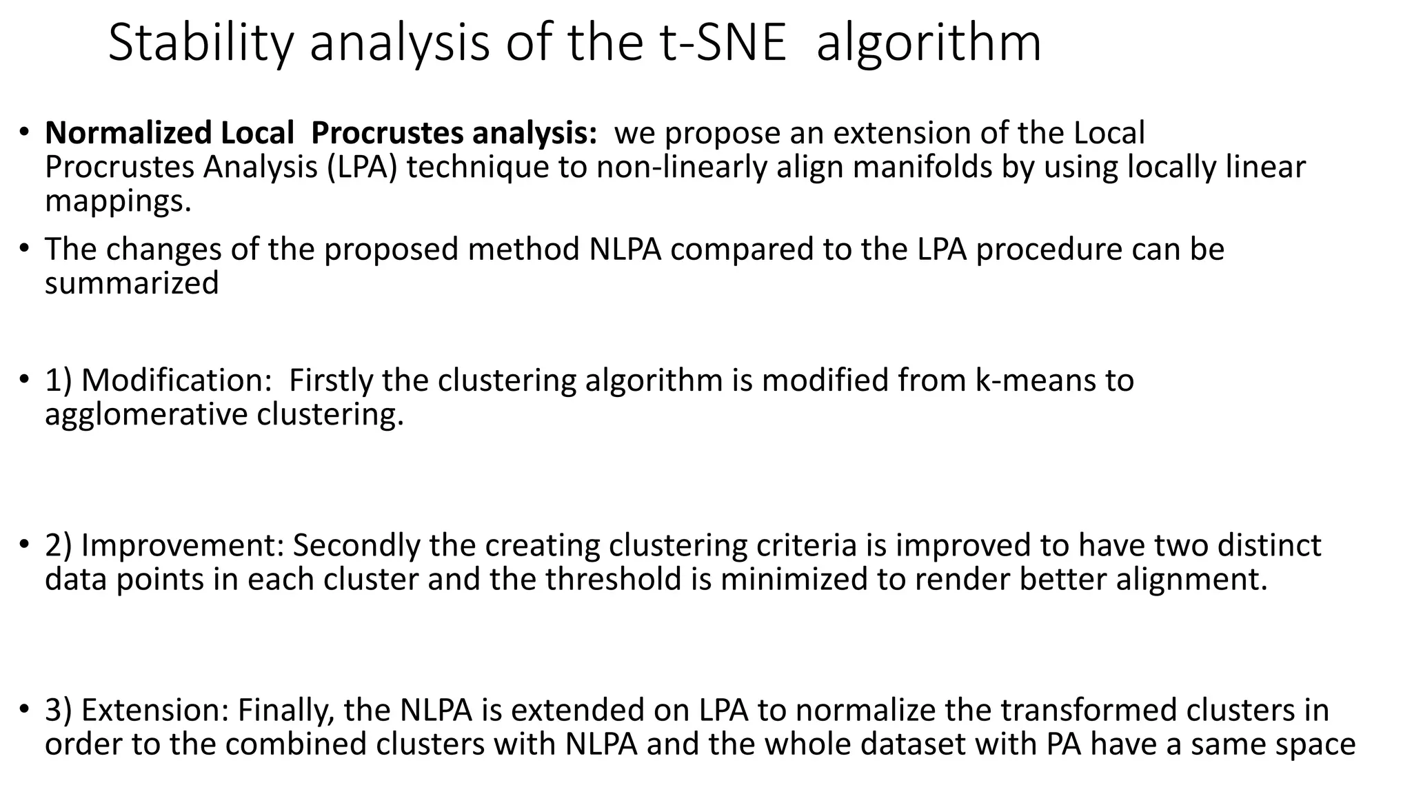 Stability analysis of the t-SNE algorithm
• Normalized Local Procrustes analysis: we propose an extension of the Local
Procrustes Analysis (LPA) technique to non-linearly align manifolds by using locally linear
mappings.
• The changes of the proposed method NLPA compared to the LPA procedure can be
summarized
• 1) Modification: Firstly the clustering algorithm is modified from k-means to
agglomerative clustering.
• 2) Improvement: Secondly the creating clustering criteria is improved to have two distinct
data points in each cluster and the threshold is minimized to render better alignment.
• 3) Extension: Finally, the NLPA is extended on LPA to normalize the transformed clusters in
order to the combined clusters with NLPA and the whole dataset with PA have a same space
 