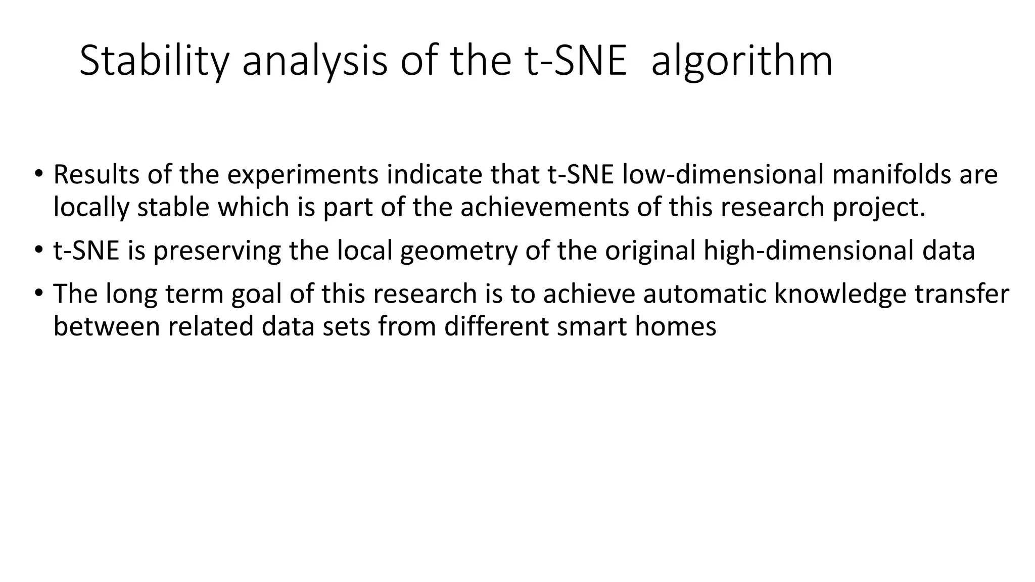 Stability analysis of the t-SNE algorithm
• Results of the experiments indicate that t-SNE low-dimensional manifolds are
locally stable which is part of the achievements of this research project.
• t-SNE is preserving the local geometry of the original high-dimensional data
• The long term goal of this research is to achieve automatic knowledge transfer
between related data sets from different smart homes
 
