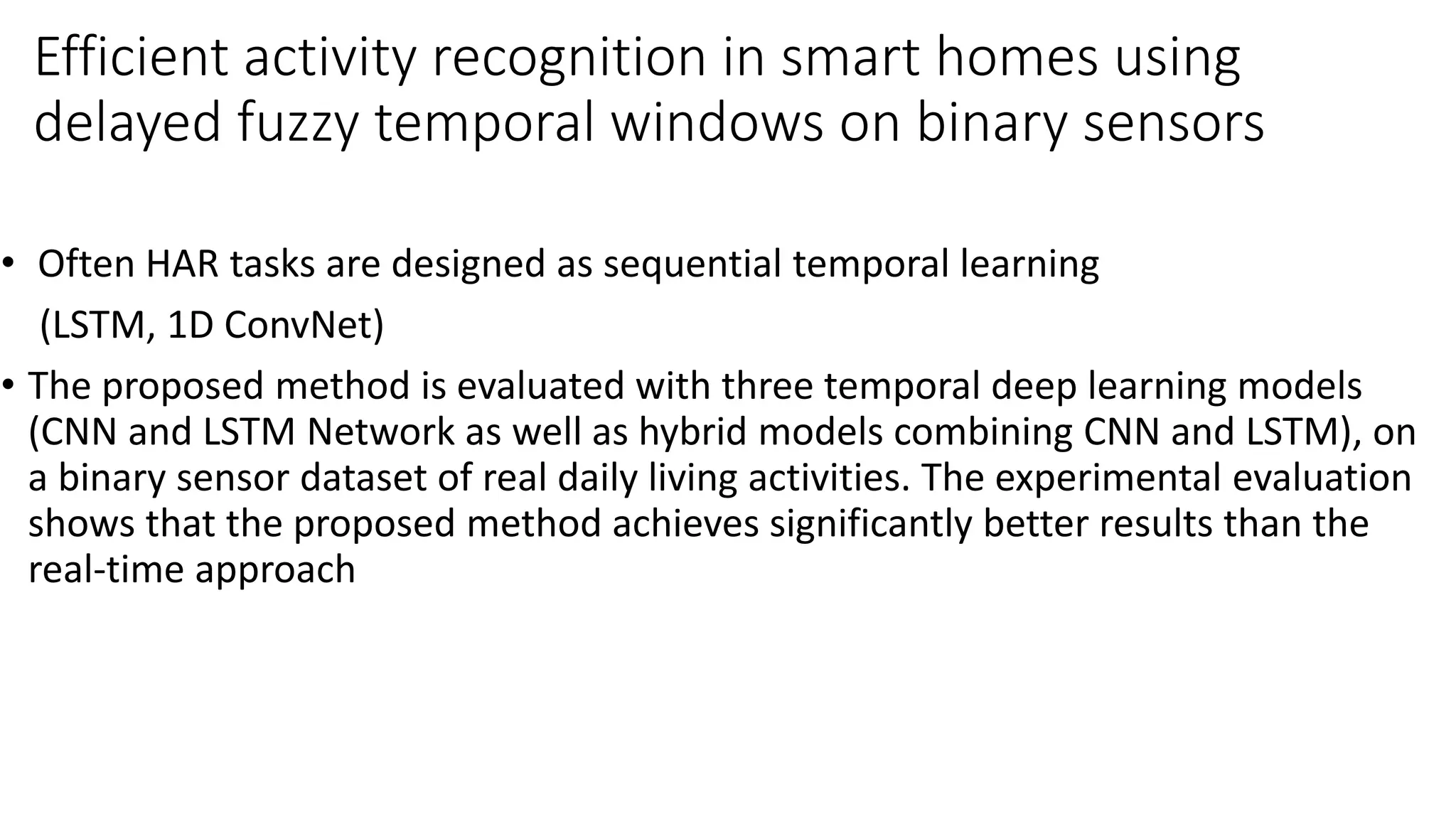 Efficient activity recognition in smart homes using
delayed fuzzy temporal windows on binary sensors
• Often HAR tasks are designed as sequential temporal learning
(LSTM, 1D ConvNet)
• The proposed method is evaluated with three temporal deep learning models
(CNN and LSTM Network as well as hybrid models combining CNN and LSTM), on
a binary sensor dataset of real daily living activities. The experimental evaluation
shows that the proposed method achieves significantly better results than the
real-time approach
 