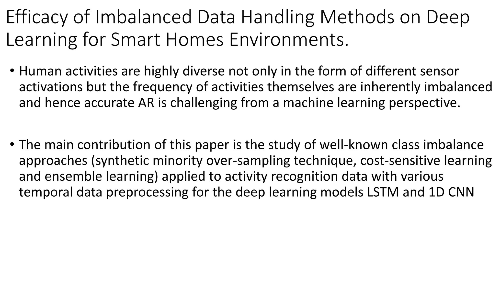 Efficacy of Imbalanced Data Handling Methods on Deep
Learning for Smart Homes Environments.
• Human activities are highly diverse not only in the form of different sensor
activations but the frequency of activities themselves are inherently imbalanced
and hence accurate AR is challenging from a machine learning perspective.
• The main contribution of this paper is the study of well-known class imbalance
approaches (synthetic minority over-sampling technique, cost-sensitive learning
and ensemble learning) applied to activity recognition data with various
temporal data preprocessing for the deep learning models LSTM and 1D CNN
 