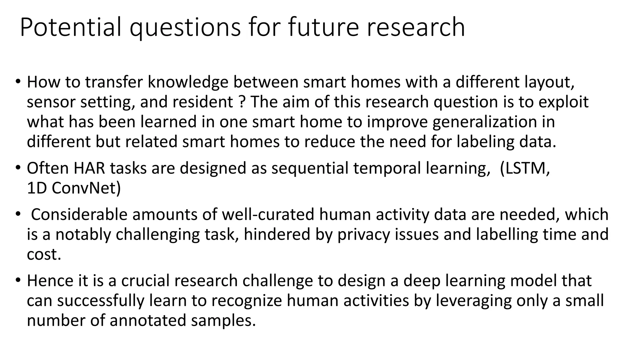 Potential questions for future research
• How to transfer knowledge between smart homes with a different layout,
sensor setting, and resident ? The aim of this research question is to exploit
what has been learned in one smart home to improve generalization in
different but related smart homes to reduce the need for labeling data.
• Often HAR tasks are designed as sequential temporal learning, (LSTM,
1D ConvNet)
• Considerable amounts of well-curated human activity data are needed, which
is a notably challenging task, hindered by privacy issues and labelling time and
cost.
• Hence it is a crucial research challenge to design a deep learning model that
can successfully learn to recognize human activities by leveraging only a small
number of annotated samples.
 