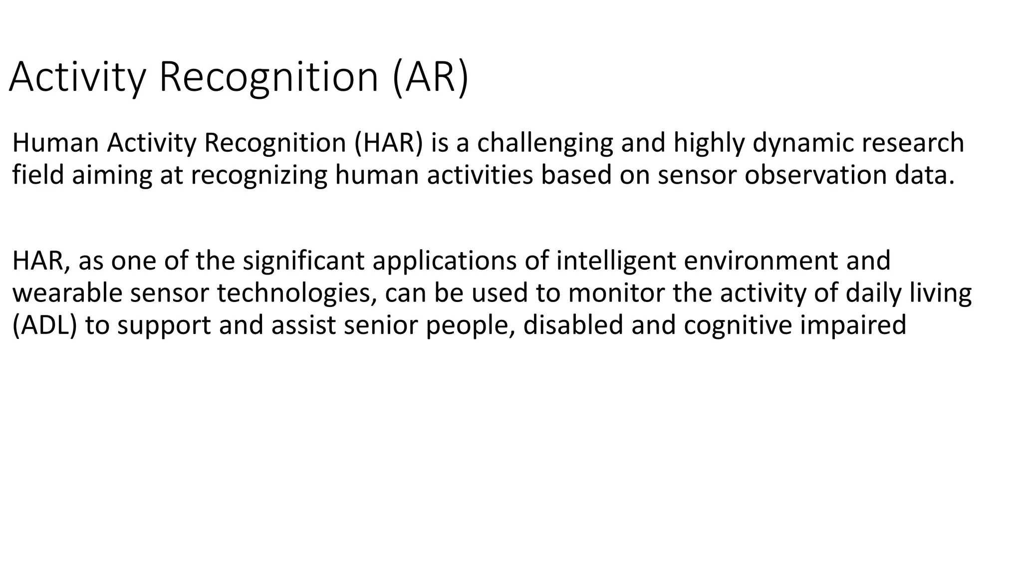Activity Recognition (AR)
Human Activity Recognition (HAR) is a challenging and highly dynamic research
field aiming at recognizing human activities based on sensor observation data.
HAR, as one of the significant applications of intelligent environment and
wearable sensor technologies, can be used to monitor the activity of daily living
(ADL) to support and assist senior people, disabled and cognitive impaired
 