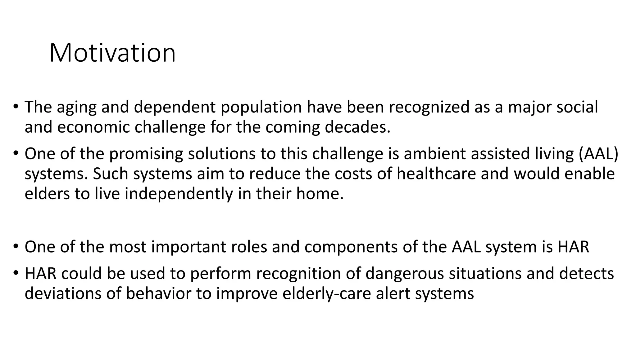 Motivation
• The aging and dependent population have been recognized as a major social
and economic challenge for the coming decades.
• One of the promising solutions to this challenge is ambient assisted living (AAL)
systems. Such systems aim to reduce the costs of healthcare and would enable
elders to live independently in their home.
• One of the most important roles and components of the AAL system is HAR
• HAR could be used to perform recognition of dangerous situations and detects
deviations of behavior to improve elderly-care alert systems
 