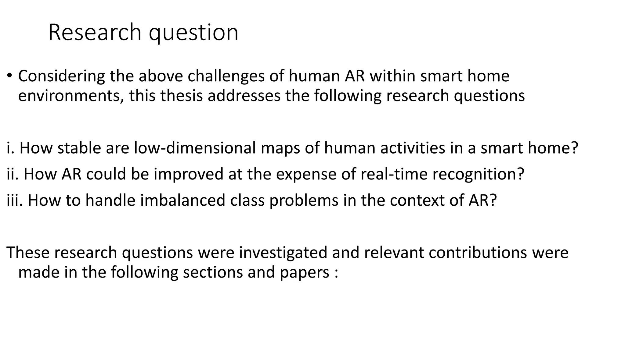Research question
• Considering the above challenges of human AR within smart home
environments, this thesis addresses the following research questions
i. How stable are low-dimensional maps of human activities in a smart home?
ii. How AR could be improved at the expense of real-time recognition?
iii. How to handle imbalanced class problems in the context of AR?
These research questions were investigated and relevant contributions were
made in the following sections and papers :
 