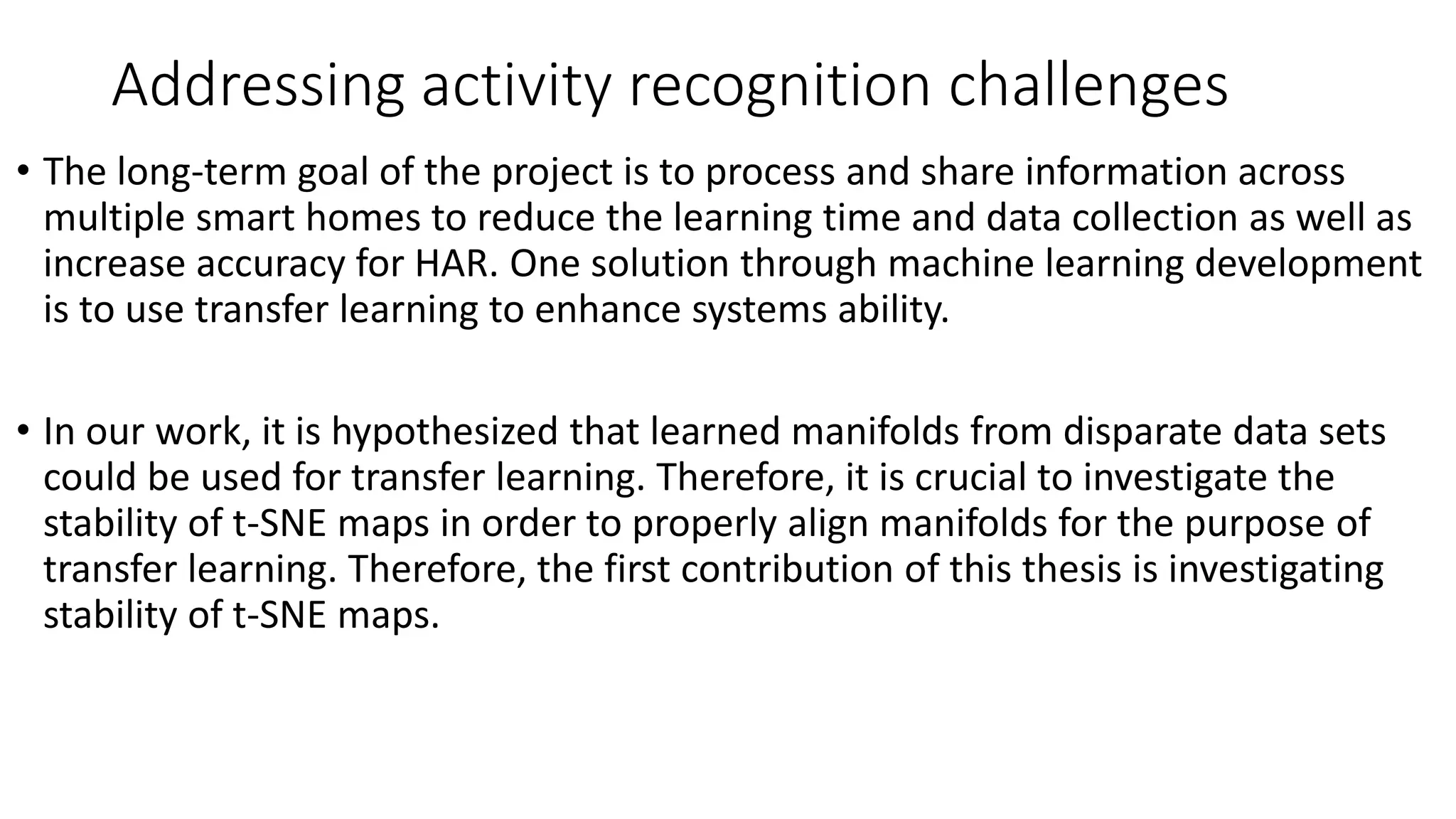 Addressing activity recognition challenges
• The long-term goal of the project is to process and share information across
multiple smart homes to reduce the learning time and data collection as well as
increase accuracy for HAR. One solution through machine learning development
is to use transfer learning to enhance systems ability.
• In our work, it is hypothesized that learned manifolds from disparate data sets
could be used for transfer learning. Therefore, it is crucial to investigate the
stability of t-SNE maps in order to properly align manifolds for the purpose of
transfer learning. Therefore, the first contribution of this thesis is investigating
stability of t-SNE maps.
 