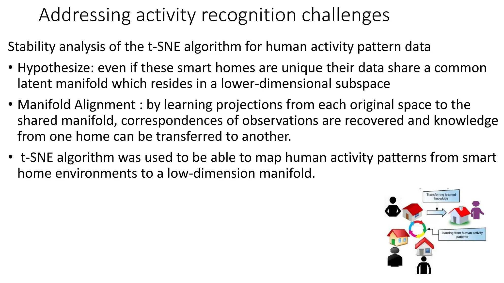 Addressing activity recognition challenges
Stability analysis of the t-SNE algorithm for human activity pattern data
• Hypothesize: even if these smart homes are unique their data share a common
latent manifold which resides in a lower-dimensional subspace
• Manifold Alignment : by learning projections from each original space to the
shared manifold, correspondences of observations are recovered and knowledge
from one home can be transferred to another.
• t-SNE algorithm was used to be able to map human activity patterns from smart
home environments to a low-dimension manifold.
 