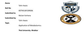 Name
Tahir Awais
Roll No
BOTN51BF20R006
Submitted to
Ma’am Farhana
Submitted by
Tahir Awais
Topic
Application of Metabolomics
Thal University Bhakkar
 