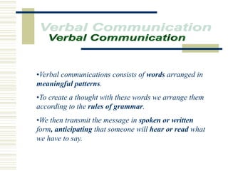•Verbal communications consists of words arranged in
meaningful patterns.
•To create a thought with these words we arrange them
according to the rules of grammar.
•We then transmit the message in spoken or written
form, anticipating that someone will hear or read what
we have to say.
 