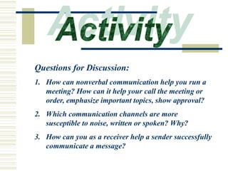 Questions for Discussion:
1. How can nonverbal communication help you run a
meeting? How can it help your call the meeting or
order, emphasize important topics, show approval?
2. Which communication channels are more
susceptible to noise, written or spoken? Why?
3. How can you as a receiver help a sender successfully
communicate a message?
 